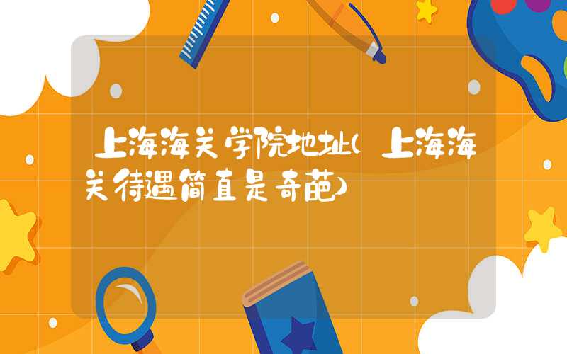 上海海关学院地址（上海海关待遇简直是奇葩）