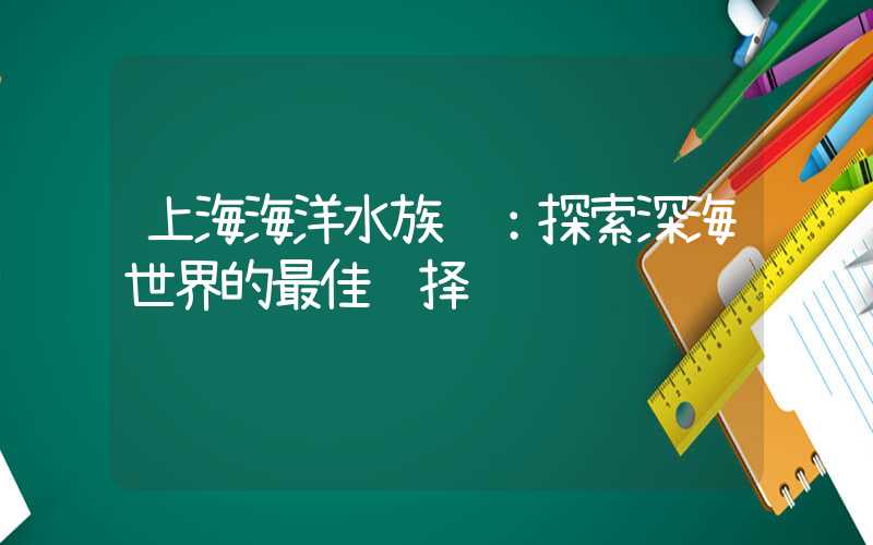 上海海洋水族馆：探索深海世界的最佳选择