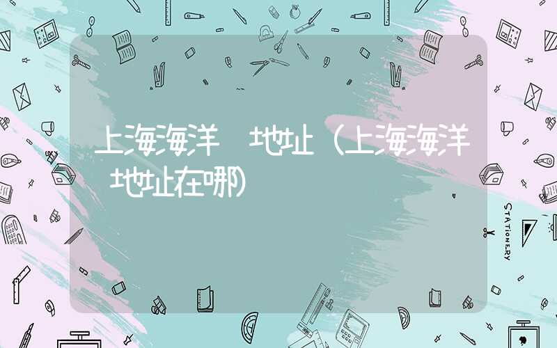 上海海洋馆地址（上海海洋馆地址在哪）