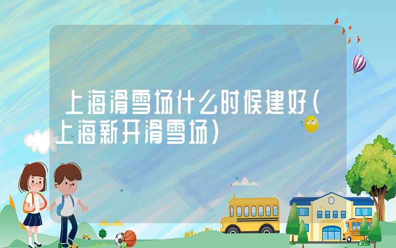 上海滑雪场什么时候建好（上海新开滑雪场）