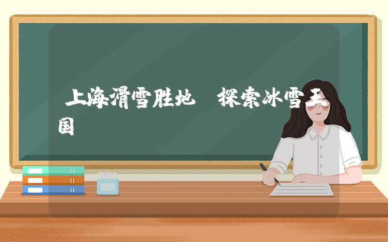 上海滑雪胜地：探索冰雪王国