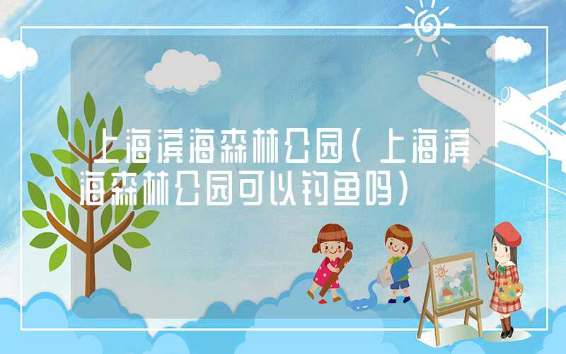 上海滨海森林公园（上海滨海森林公园可以钓鱼吗）