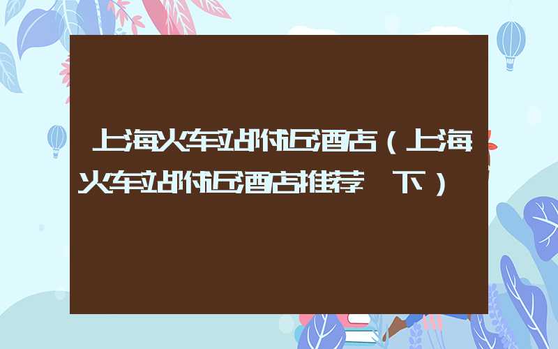 上海火车站附近酒店（上海火车站附近酒店推荐一下）