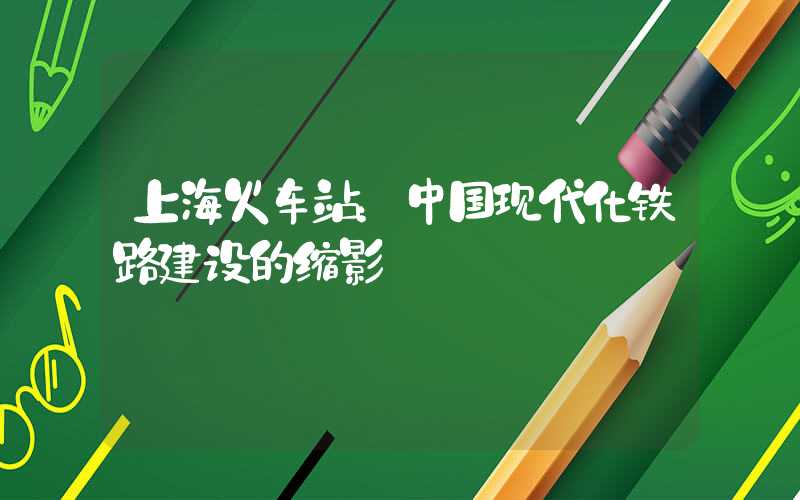 上海火车站：中国现代化铁路建设的缩影