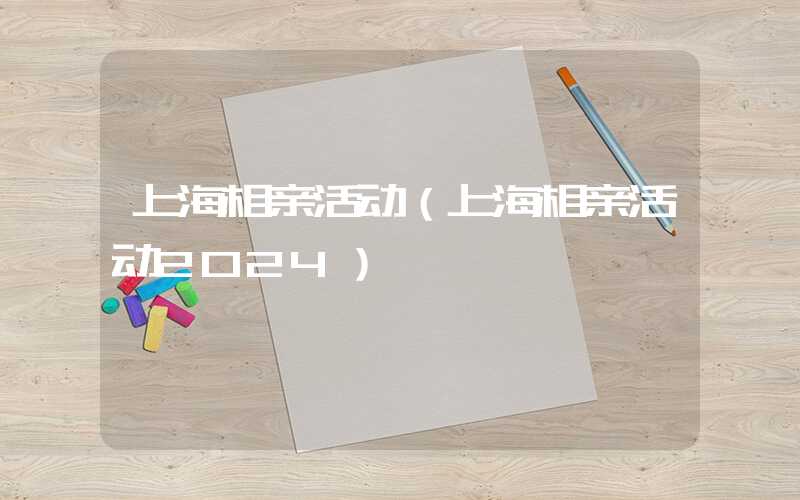 上海相亲活动（上海相亲活动2024）
