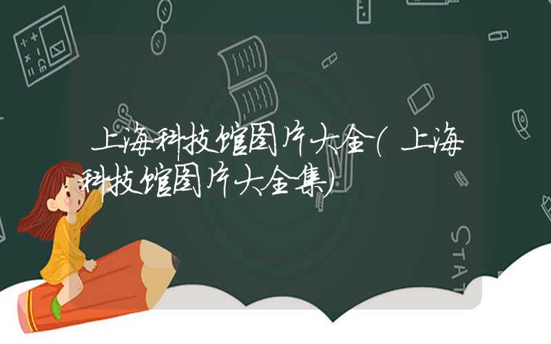 上海科技馆图片大全（上海科技馆图片大全集）