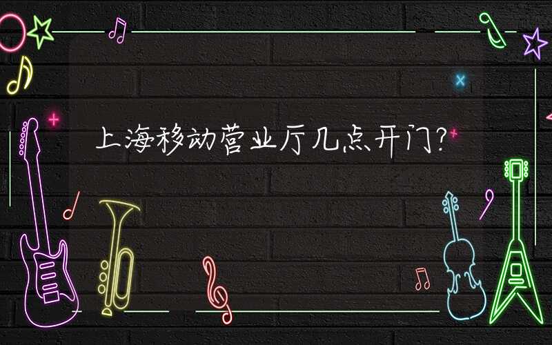 上海移动营业厅几点开门？