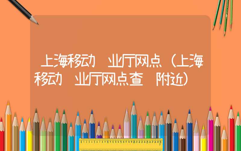 上海移动营业厅网点（上海移动营业厅网点查询附近）