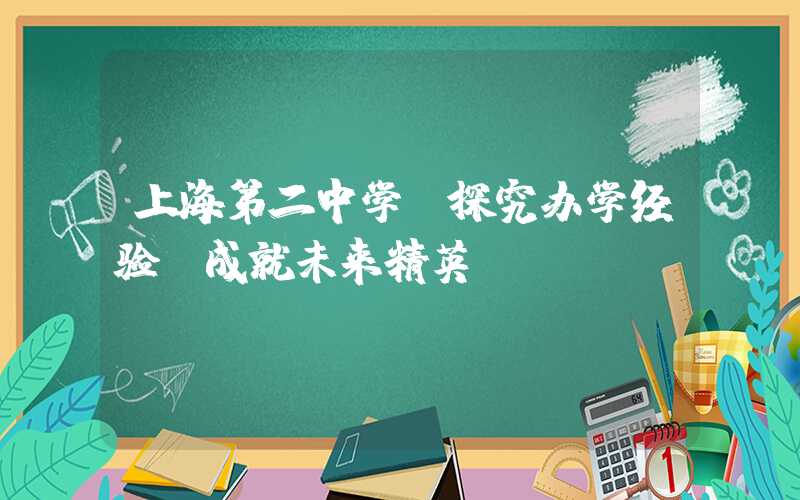 上海第二中学：探究办学经验，成就未来精英