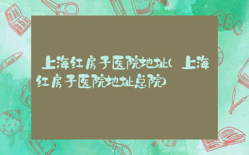 上海红房子医院地址(上海红房子医院地址总院)
