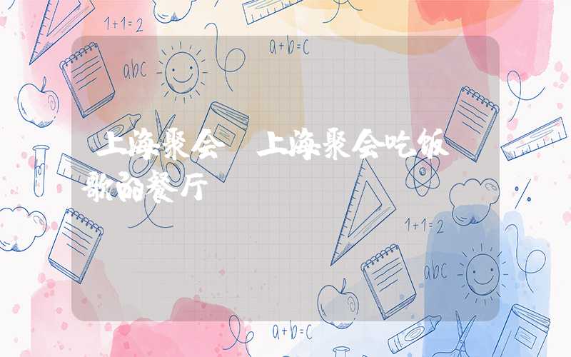 上海聚会（上海聚会吃饭唱歌的餐厅）