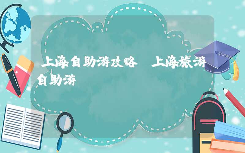 上海自助游攻略（上海旅游自助游）