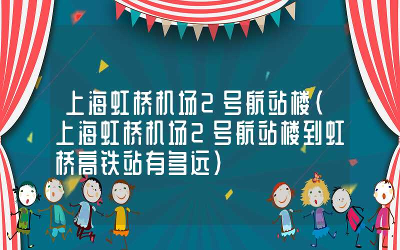 上海虹桥机场2号航站楼（上海虹桥机场2号航站楼到虹桥高铁站有多远）