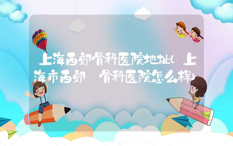 上海西郊骨科医院地址(上海市西郊 骨科医院怎么样)