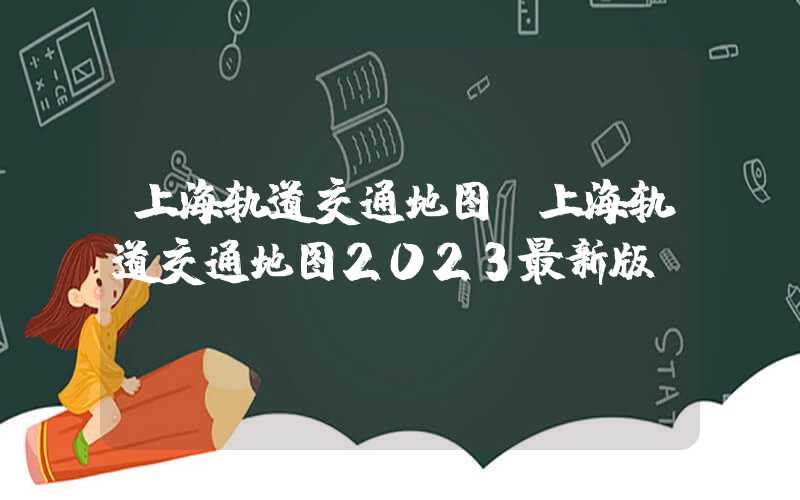 上海轨道交通地图（上海轨道交通地图2023最新版）