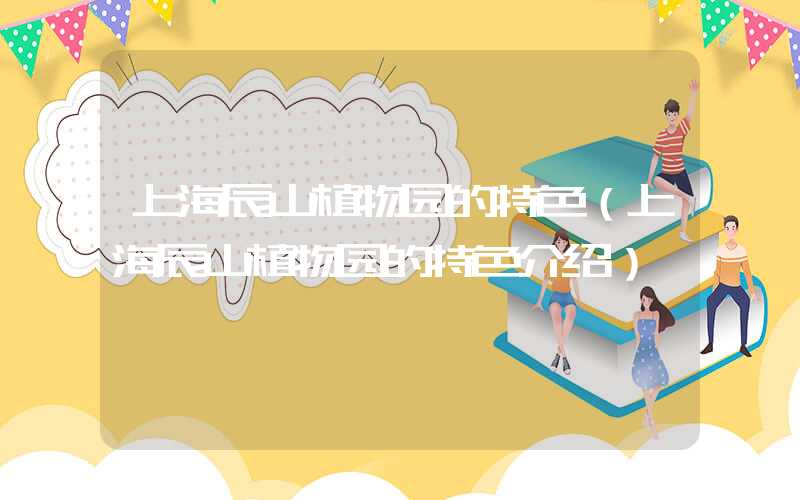 上海辰山植物园的特色（上海辰山植物园的特色介绍）