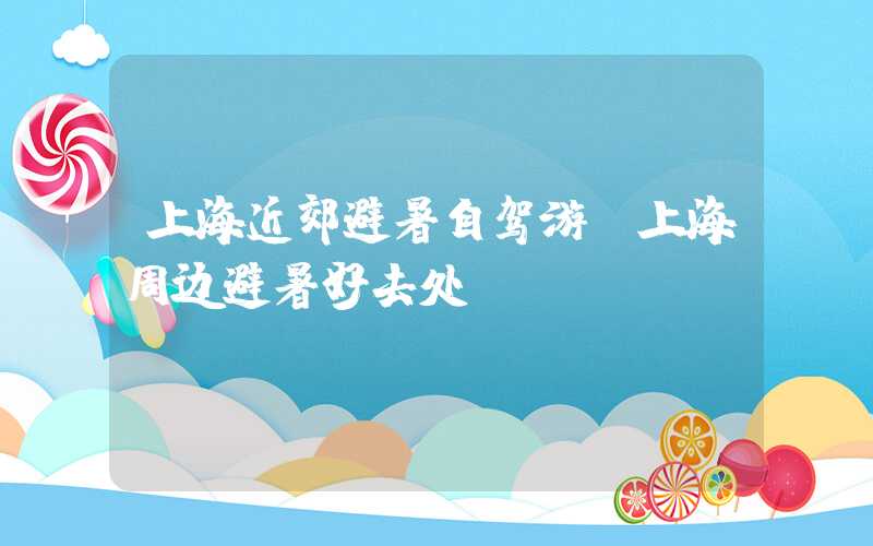 上海近郊避暑自驾游（上海周边避暑好去处）