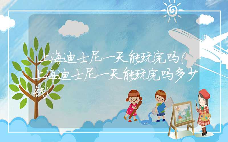 上海迪士尼一天能玩完吗（上海迪士尼一天能玩完吗多少钱）