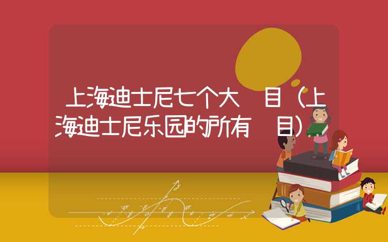 上海迪士尼七个大项目（上海迪士尼乐园的所有项目）