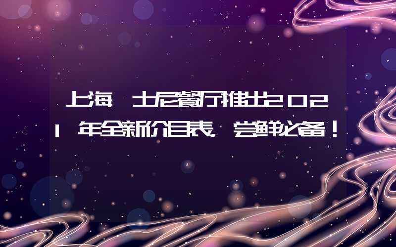 上海迪士尼餐厅推出2021年全新价目表，尝鲜必备！