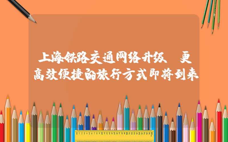 上海铁路交通网络升级，更高效便捷的旅行方式即将到来