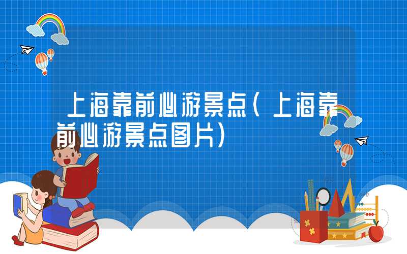 上海靠前必游景点(上海靠前必游景点图片)