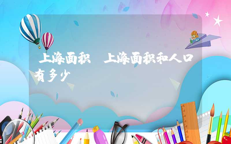 上海面积（上海面积和人口有多少）