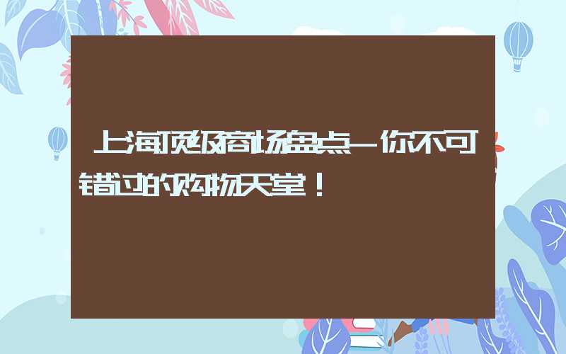 上海顶级商场盘点-你不可错过的购物天堂！