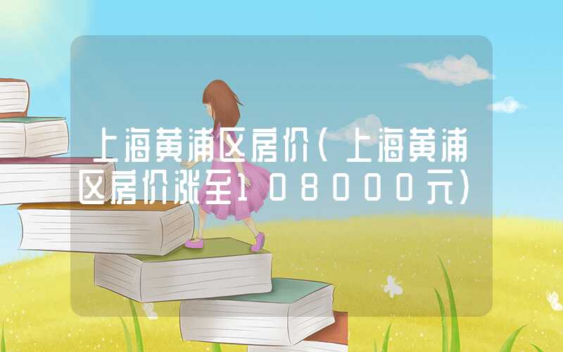 上海黄浦区房价（上海黄浦区房价涨至108000元）