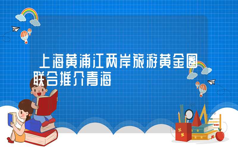 上海黄浦江两岸旅游黄金圈联合推介青海
