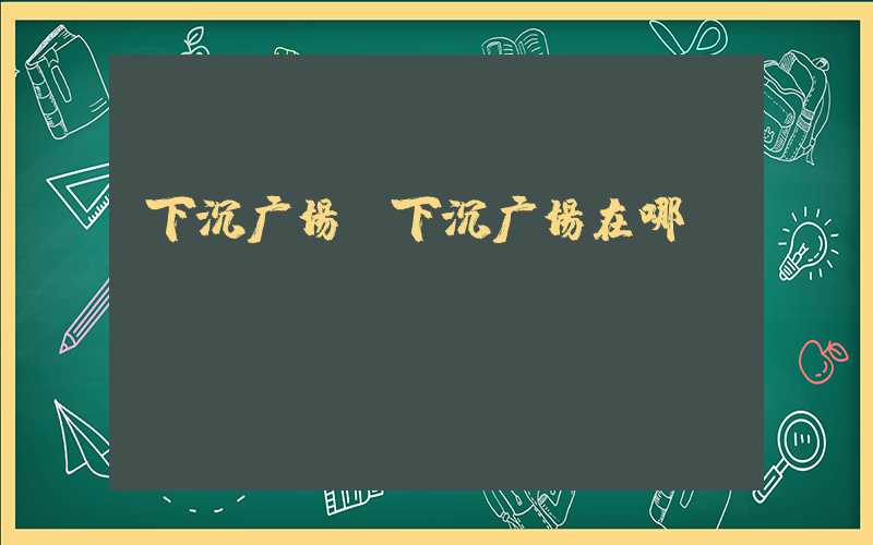 下沉广场(下沉广场在哪)