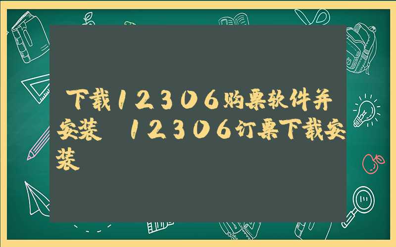 下载12306购票软件并安装（12306订票下载安装）
