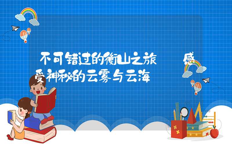 不可错过的衡山之旅——感受神秘的云雾与云海