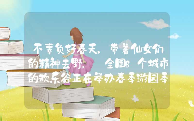 不辜负好春天，带着仙女们的精神去野。 全国8个城市的欢乐谷正在举办春季游园季。