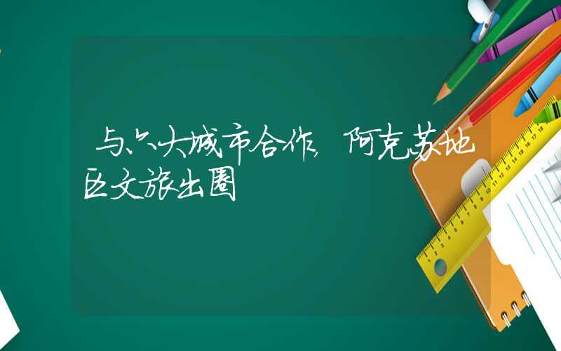 与六大城市合作，阿克苏地区文旅出圈