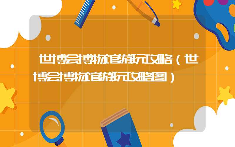 世博会博物馆游玩攻略(世博会博物馆游玩攻略图)