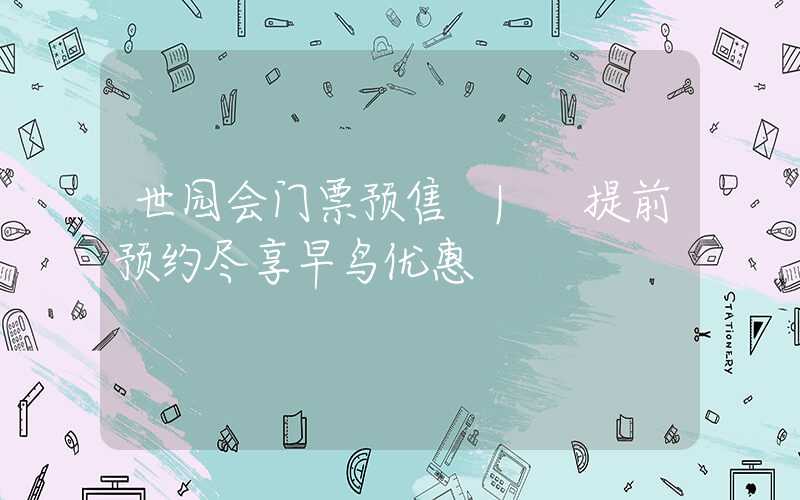 世园会门票预售 | 提前预约尽享早鸟优惠