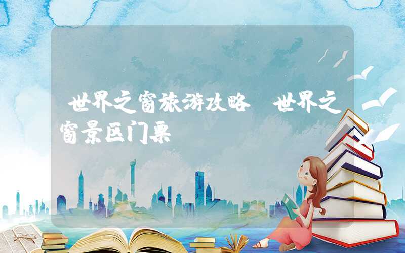 世界之窗旅游攻略（世界之窗景区门票）