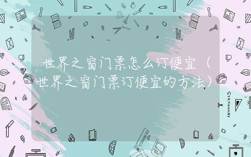 世界之窗门票怎么订便宜（世界之窗门票订便宜的方法）