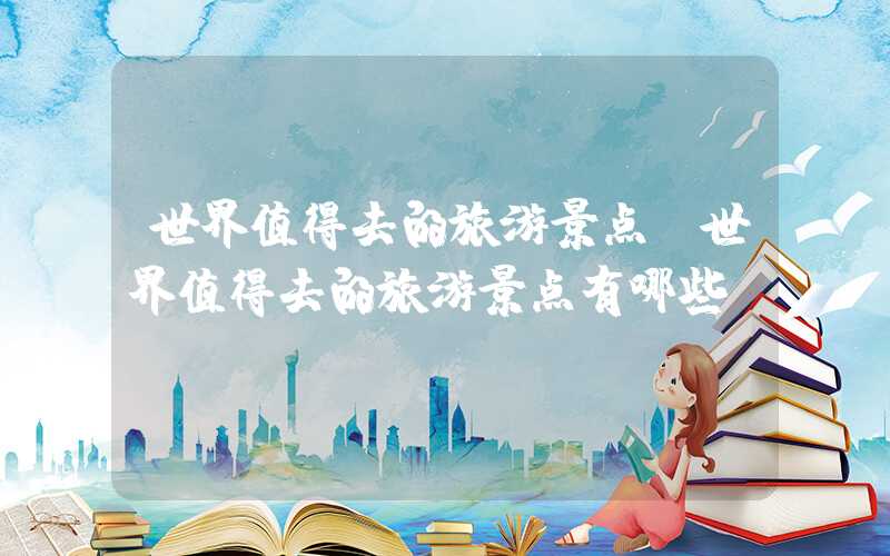 世界值得去的旅游景点(世界值得去的旅游景点有哪些)