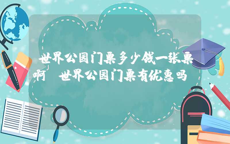 世界公园门票多少钱一张票啊（世界公园门票有优惠吗）