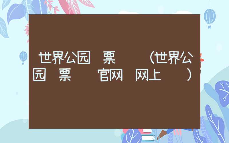 世界公园门票预订(世界公园门票预约官网 网上预订)