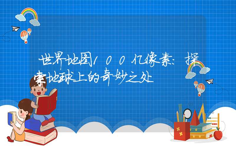 世界地图100亿像素：探索地球上的奇妙之处