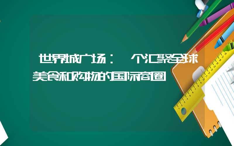 世界城广场：一个汇聚全球美食和购物的国际商圈