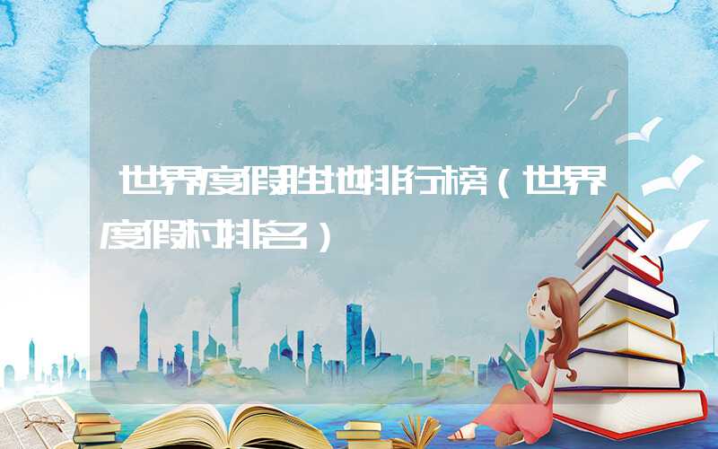 世界度假胜地排行榜（世界度假村排名）