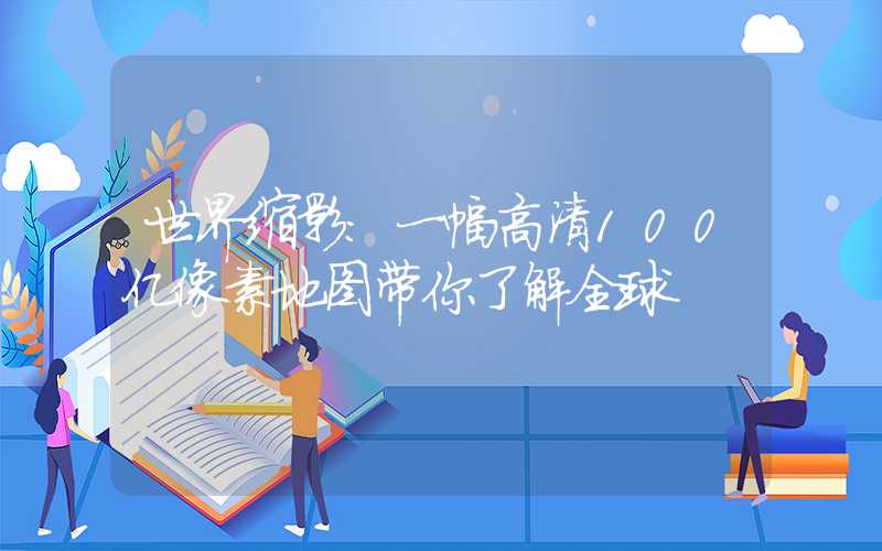 世界缩影：一幅高清100亿像素地图带你了解全球