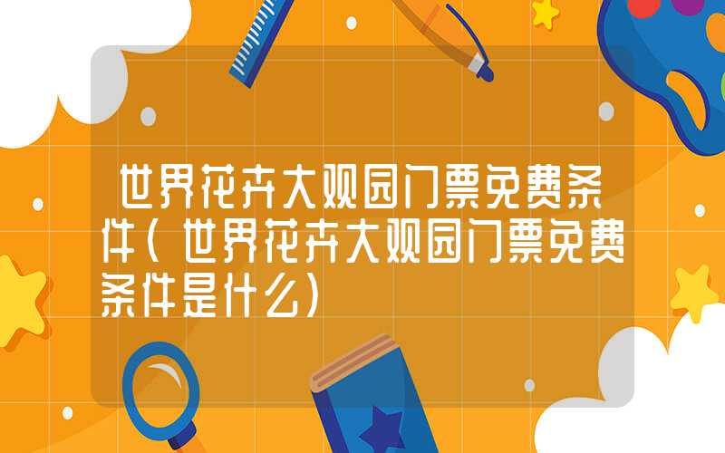 世界花卉大观园门票免费条件（世界花卉大观园门票免费条件是什么）