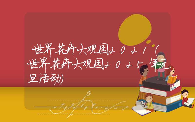 世界花卉大观园2021（世界花卉大观园2025年元旦活动）