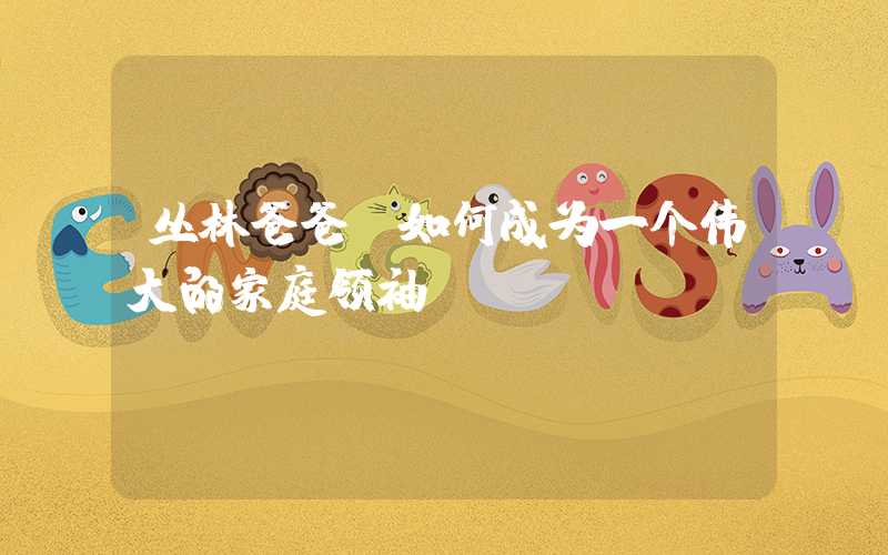 丛林爸爸-如何成为一个伟大的家庭领袖