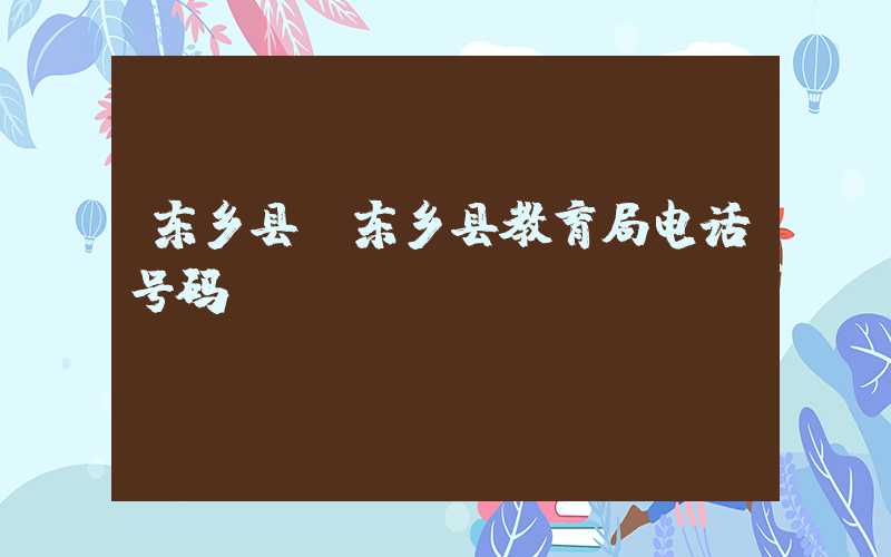 东乡县（东乡县教育局电话号码）
